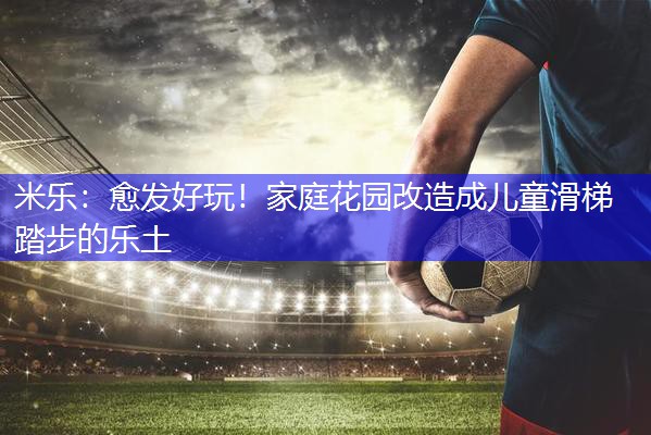 米乐：愈发好玩！家庭花园改造成儿童滑梯踏步的乐土