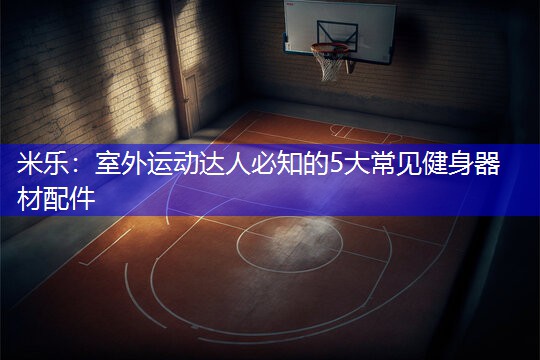米乐：室外运动达人必知的5大常见健身器材配件