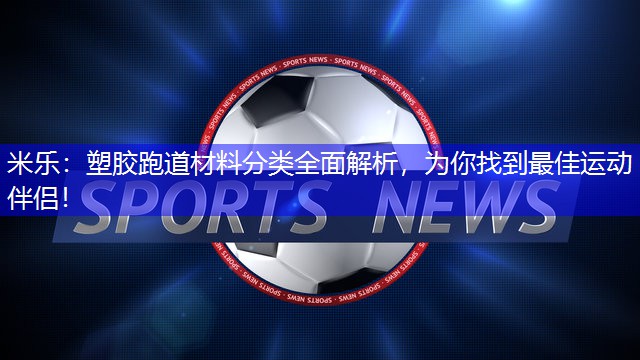 米乐：塑胶跑道材料分类全面解析，为你找到最佳运动伴侣！