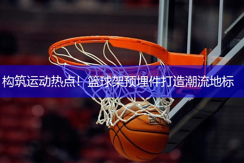 构筑运动热点！篮球架预埋件打造潮流地标