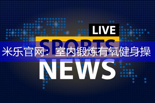 米乐官网：室内锻炼有氧健身操