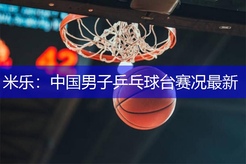 米乐：中国男子乒乓球台赛况最新
