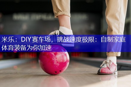米乐：DIY赛车场，挑战速度极限：自制家庭体育装备为你加速