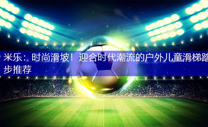 米乐：时尚滑坡！迎合时代潮流的户外儿童滑梯踏步推荐