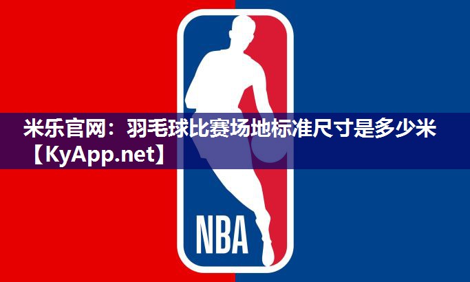 米乐官网：羽毛球比赛场地标准尺寸是多少米