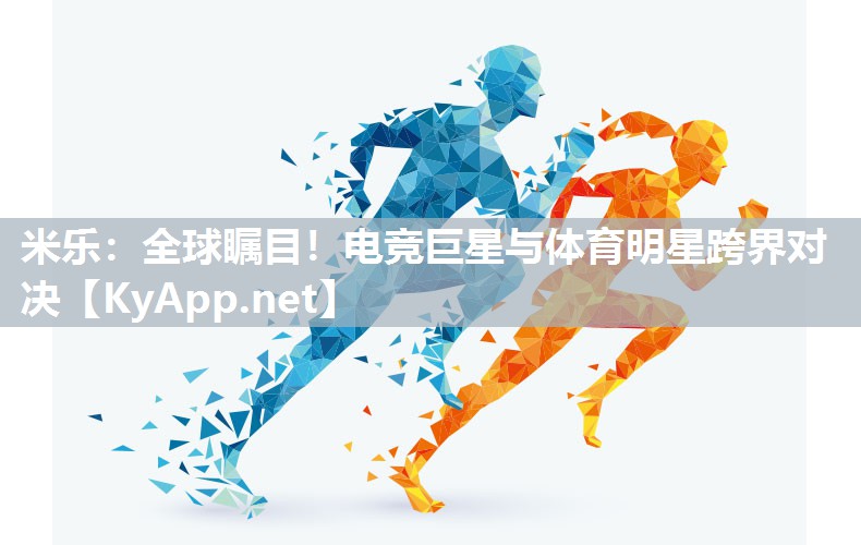 米乐：全球瞩目！电竞巨星与体育明星跨界对决