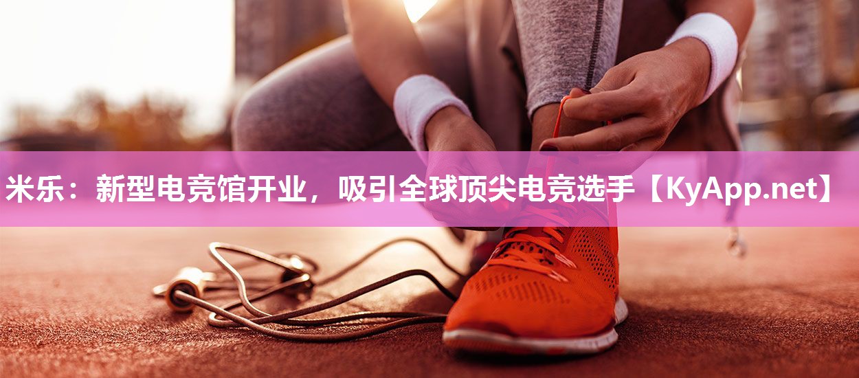 米乐：新型电竞馆开业，吸引全球顶尖电竞选手