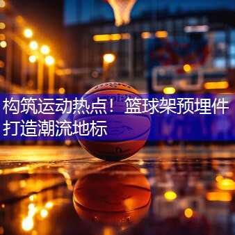 构筑运动热点！篮球架预埋件打造潮流地标