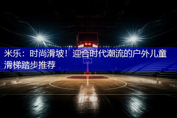 时尚滑坡！迎合时代潮流的户外儿童滑梯踏步推荐
